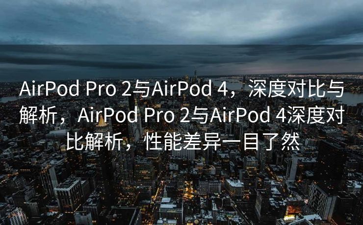 AirPod Pro 2与AirPod 4，深度对比与解析，AirPod Pro 2与AirPod 4深度对比解析，性能差异一目了然