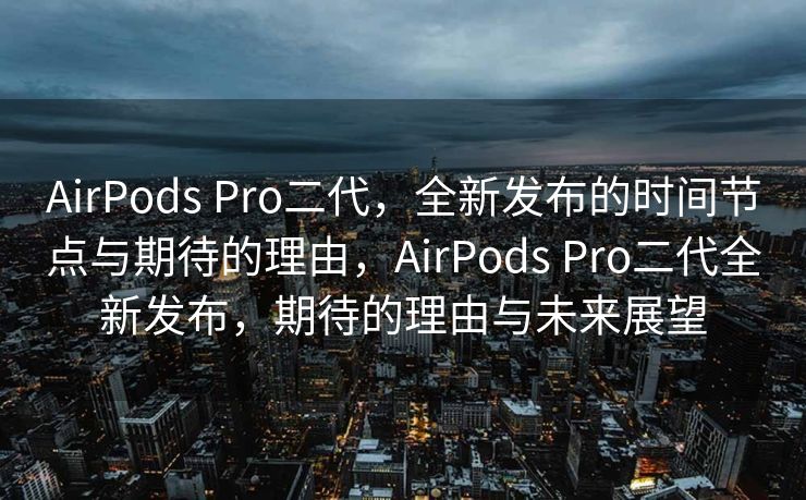 AirPods Pro二代，全新发布的时间节点与期待的理由，AirPods Pro二代全新发布，期待的理由与未来展望