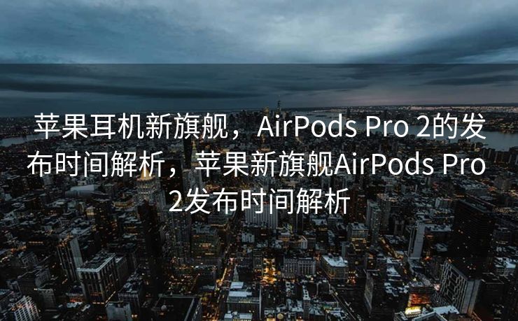苹果耳机新旗舰，AirPods Pro 2的发布时间解析，苹果新旗舰AirPods Pro 2发布时间解析