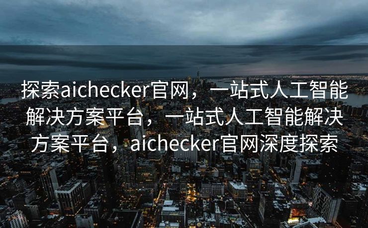 探索aichecker官网，一站式人工智能解决方案平台，一站式人工智能解决方案平台，aichecker官网深度探索