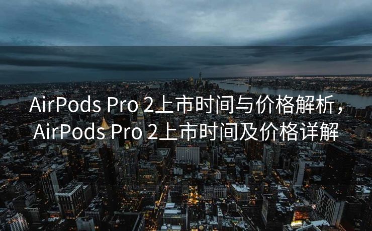 AirPods Pro 2上市时间与价格解析，AirPods Pro 2上市时间及价格详解