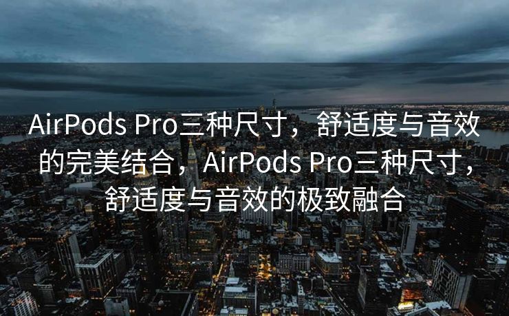 AirPods Pro三种尺寸，舒适度与音效的完美结合，AirPods Pro三种尺寸，舒适度与音效的极致融合