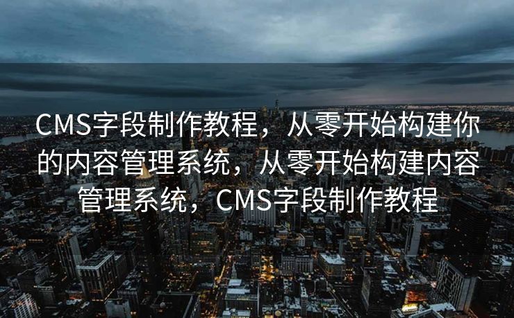 CMS字段制作教程，从零开始构建你的内容管理系统，从零开始构建内容管理系统，CMS字段制作教程
