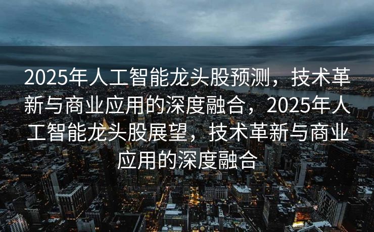 2025年人工智能龙头股预测，技术革新与商业应用的深度融合，2025年人工智能龙头股展望，技术革新与商业应用的深度融合