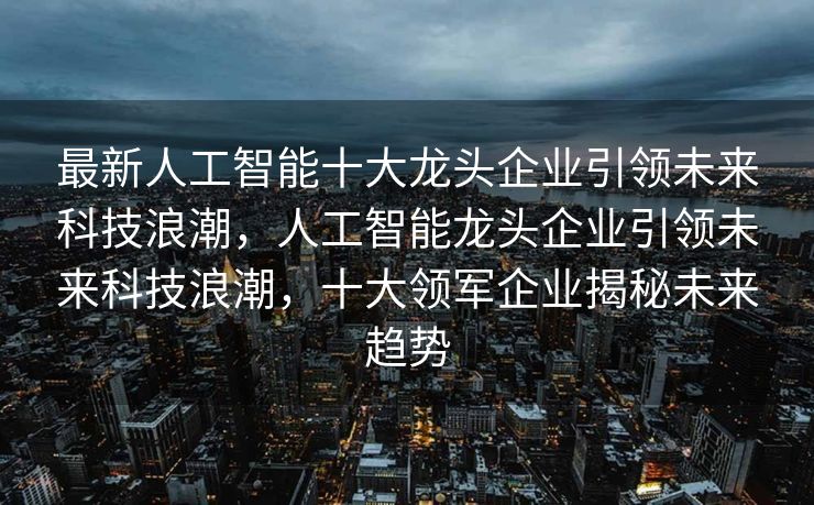 最新人工智能十大龙头企业引领未来科技浪潮，人工智能龙头企业引领未来科技浪潮，十大领军企业揭秘未来趋势