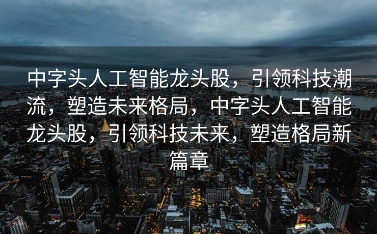 中字头人工智能龙头股，引领科技潮流，塑造未来格局，中字头人工智能龙头股，引领科技未来，塑造格局新篇章