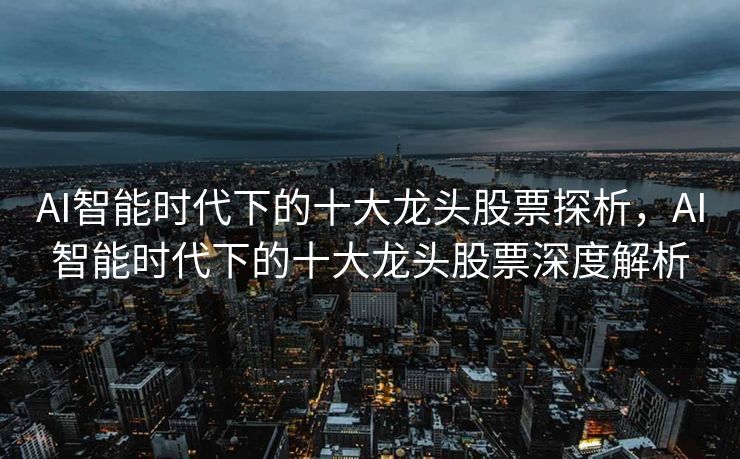 AI智能时代下的十大龙头股票探析，AI智能时代下的十大龙头股票深度解析