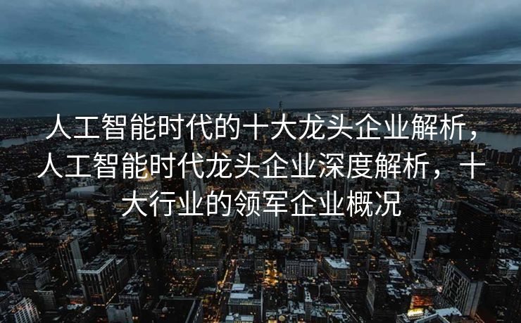 人工智能时代的十大龙头企业解析，人工智能时代龙头企业深度解析，十大行业的领军企业概况