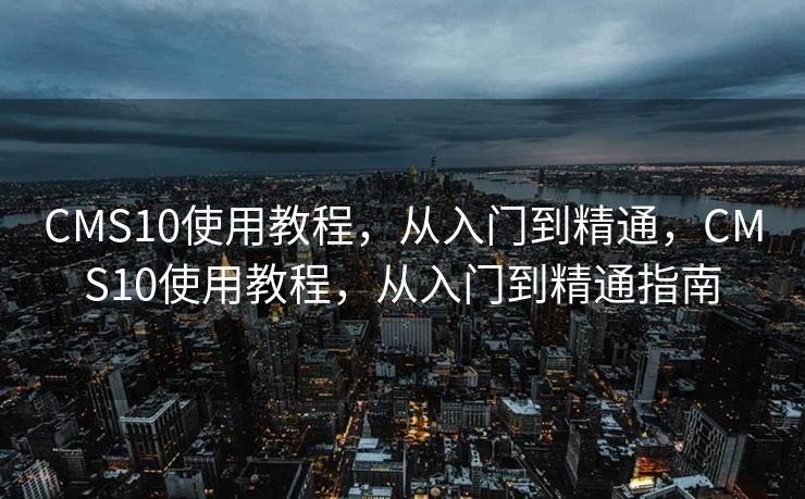 CMS10使用教程，从入门到精通，CMS10使用教程，从入门到精通指南