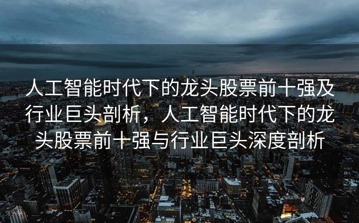 人工智能时代下的龙头股票前十强及行业巨头剖析，人工智能时代下的龙头股票前十强与行业巨头深度剖析