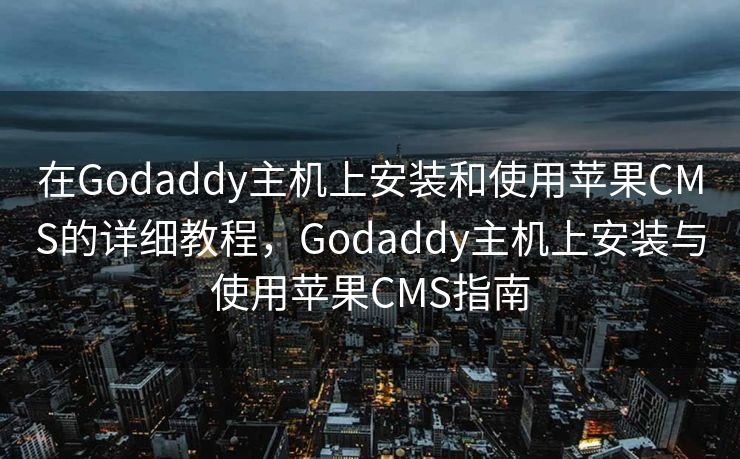 在Godaddy主机上安装和使用苹果CMS的详细教程，Godaddy主机上安装与使用苹果CMS指南