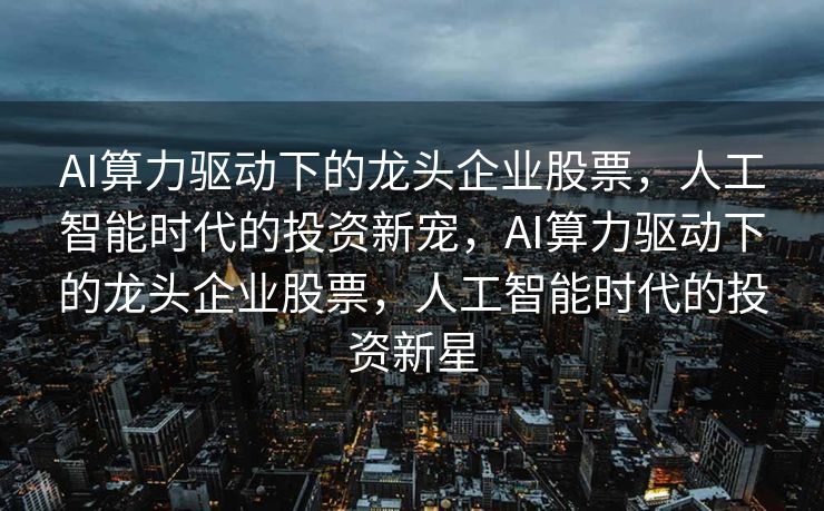 AI算力驱动下的龙头企业股票，人工智能时代的投资新宠，AI算力驱动下的龙头企业股票，人工智能时代的投资新星