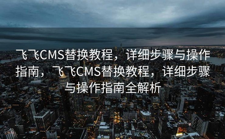飞飞CMS替换教程，详细步骤与操作指南，飞飞CMS替换教程，详细步骤与操作指南全解析