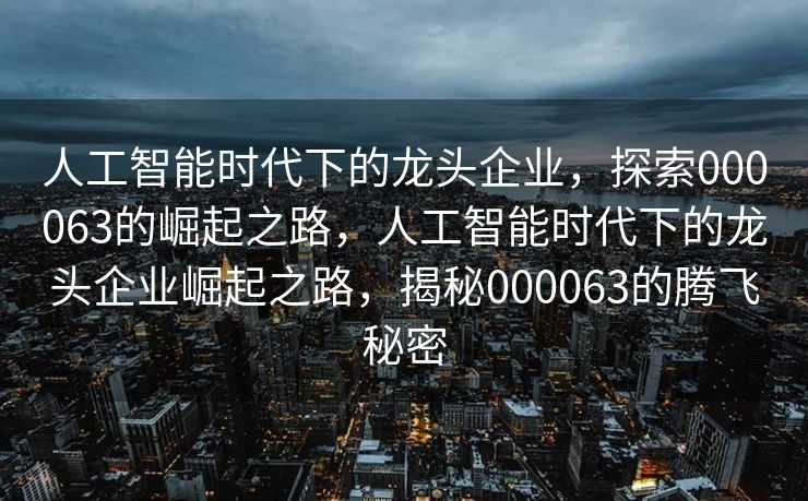 人工智能时代下的龙头企业，探索000063的崛起之路，人工智能时代下的龙头企业崛起之路，揭秘000063的腾飞秘密