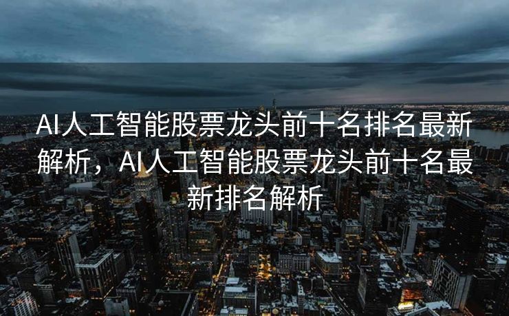 AI人工智能股票龙头前十名排名最新解析，AI人工智能股票龙头前十名最新排名解析