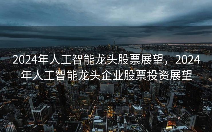 2024年人工智能龙头股票展望，2024年人工智能龙头企业股票投资展望