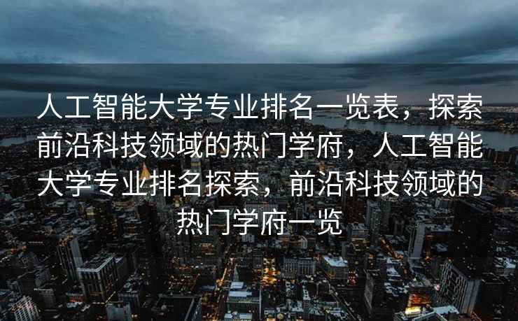 人工智能大学专业排名一览表，探索前沿科技领域的热门学府，人工智能大学专业排名探索，前沿科技领域的热门学府一览