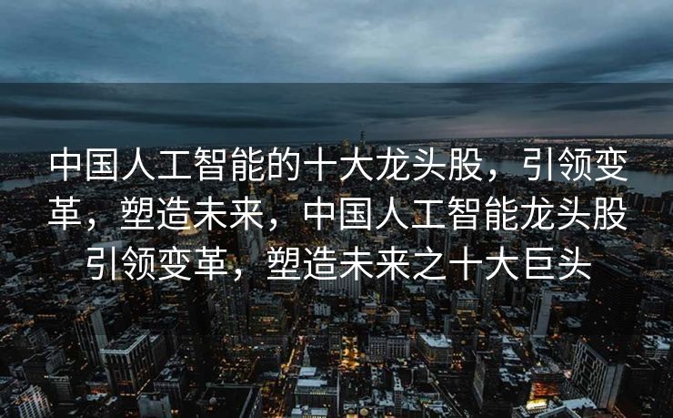 中国人工智能的十大龙头股，引领变革，塑造未来，中国人工智能龙头股引领变革，塑造未来之十大巨头