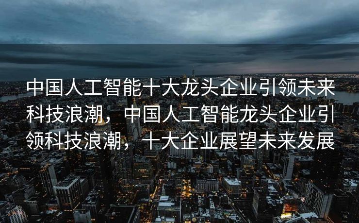 中国人工智能十大龙头企业引领未来科技浪潮，中国人工智能龙头企业引领科技浪潮，十大企业展望未来发展