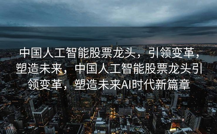 中国人工智能股票龙头，引领变革，塑造未来，中国人工智能股票龙头引领变革，塑造未来AI时代新篇章
