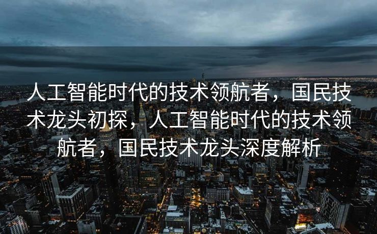 人工智能时代的技术领航者，国民技术龙头初探，人工智能时代的技术领航者，国民技术龙头深度解析