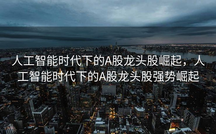 人工智能时代下的A股龙头股崛起，人工智能时代下的A股龙头股强势崛起