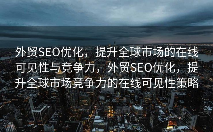 外贸SEO优化，提升全球市场的在线可见性与竞争力，外贸SEO优化，提升全球市场竞争力的在线可见性策略