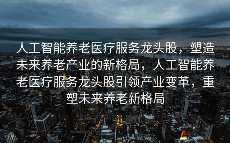 人工智能养老医疗服务龙头股，塑造未来养老产业的新格局，人工智能养老医疗服务龙头股引领产业变革，重塑未来养老新格局