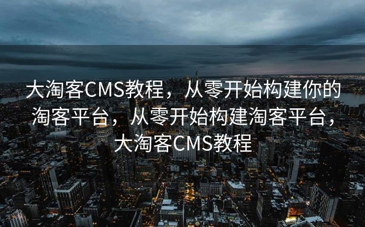 大淘客CMS教程，从零开始构建你的淘客平台，从零开始构建淘客平台，大淘客CMS教程