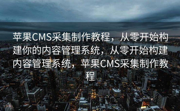 苹果CMS采集制作教程，从零开始构建你的内容管理系统，从零开始构建内容管理系统，苹果CMS采集制作教程