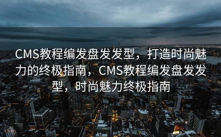 CMS教程编发盘发发型，打造时尚魅力的终极指南，CMS教程编发盘发发型，时尚魅力终极指南