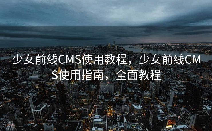 少女前线CMS使用教程，少女前线CMS使用指南，全面教程