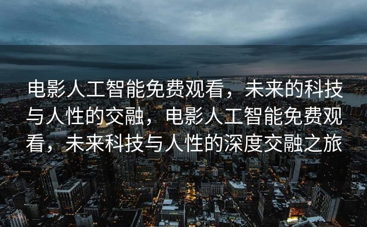 电影人工智能免费观看，未来的科技与人性的交融，电影人工智能免费观看，未来科技与人性的深度交融之旅