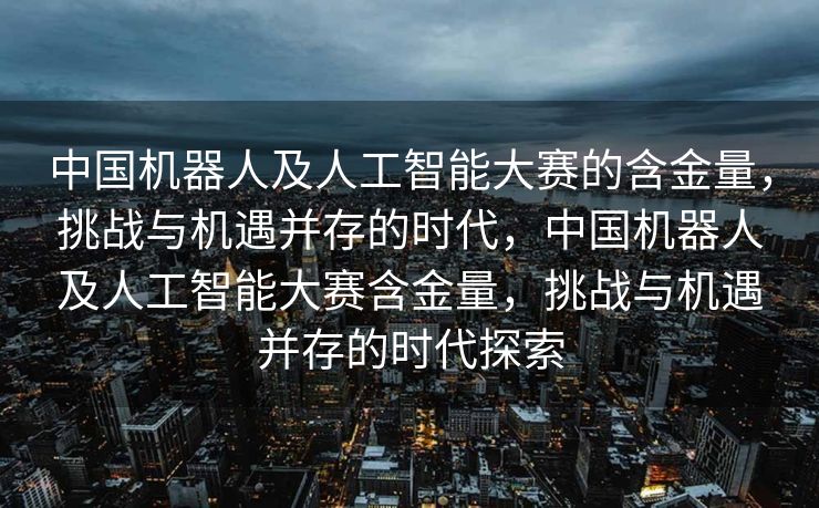 中国机器人及人工智能大赛的含金量，挑战与机遇并存的时代，中国机器人及人工智能大赛含金量，挑战与机遇并存的时代探索