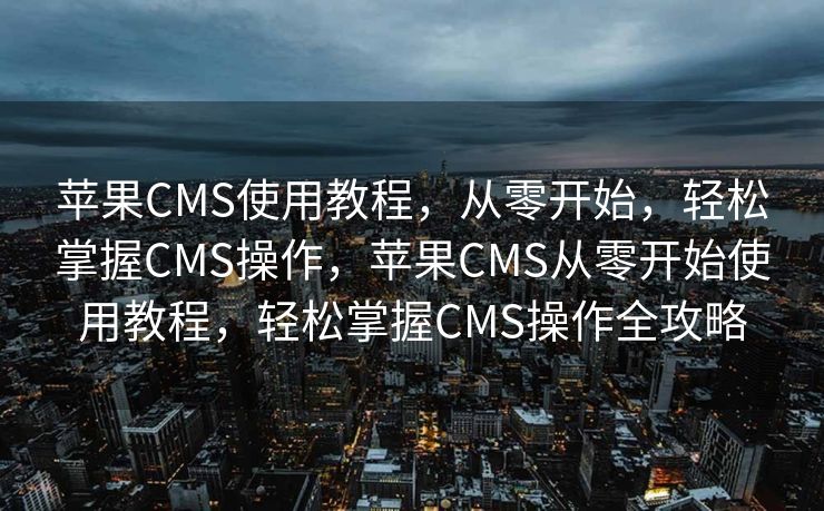 苹果CMS使用教程，从零开始，轻松掌握CMS操作，苹果CMS从零开始使用教程，轻松掌握CMS操作全攻略