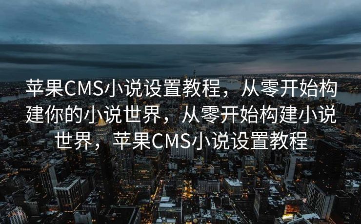 苹果CMS小说设置教程，从零开始构建你的小说世界，从零开始构建小说世界，苹果CMS小说设置教程