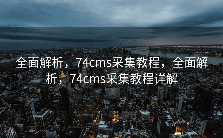 全面解析，74cms采集教程，全面解析，74cms采集教程详解