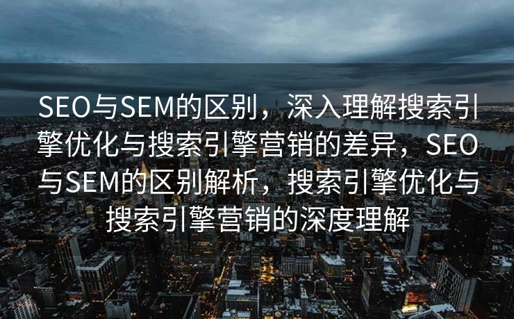 SEO与SEM的区别，深入理解搜索引擎优化与搜索引擎营销的差异，SEO与SEM的区别解析，搜索引擎优化与搜索引擎营销的深度理解