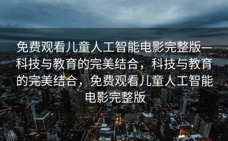 免费观看儿童人工智能电影完整版—科技与教育的完美结合，科技与教育的完美结合，免费观看儿童人工智能电影完整版