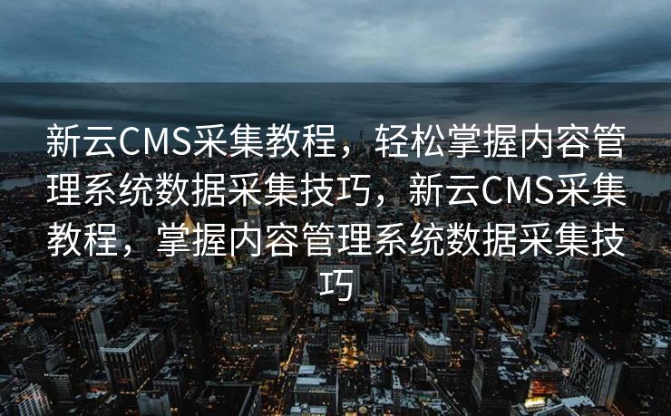 新云CMS采集教程，轻松掌握内容管理系统数据采集技巧，新云CMS采集教程，掌握内容管理系统数据采集技巧