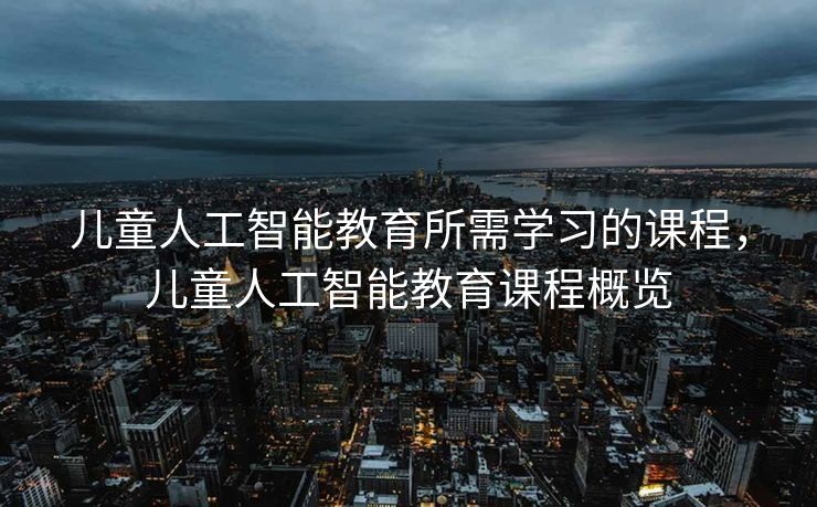 儿童人工智能教育所需学习的课程，儿童人工智能教育课程概览