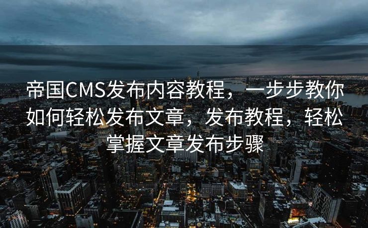 帝国CMS发布内容教程，一步步教你如何轻松发布文章，发布教程，轻松掌握文章发布步骤