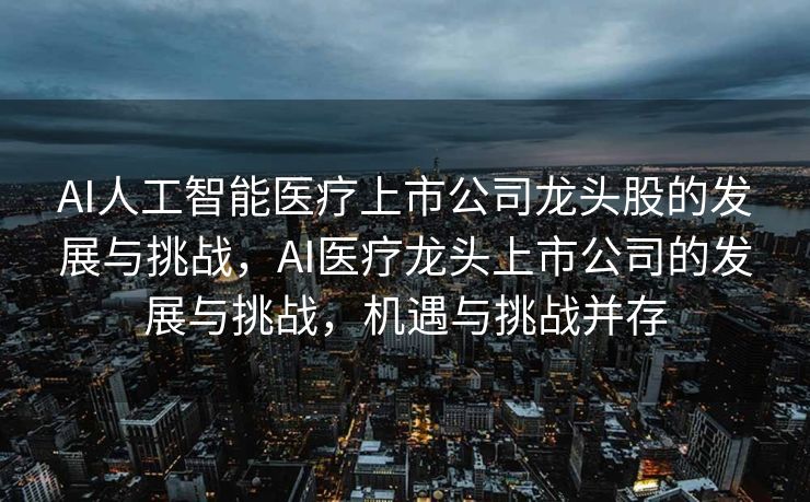 AI人工智能医疗上市公司龙头股的发展与挑战，AI医疗龙头上市公司的发展与挑战，机遇与挑战并存
