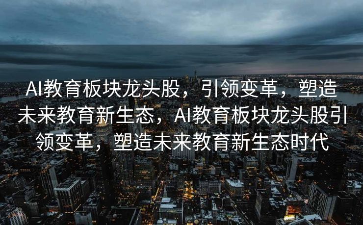 AI教育板块龙头股，引领变革，塑造未来教育新生态，AI教育板块龙头股引领变革，塑造未来教育新生态时代