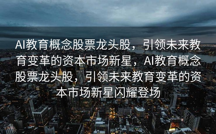 AI教育概念股票龙头股，引领未来教育变革的资本市场新星，AI教育概念股票龙头股，引领未来教育变革的资本市场新星闪耀登场