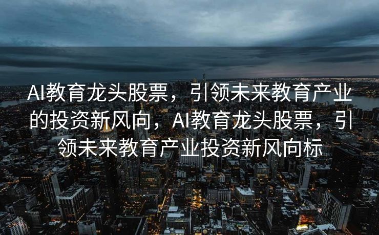 AI教育龙头股票，引领未来教育产业的投资新风向，AI教育龙头股票，引领未来教育产业投资新风向标