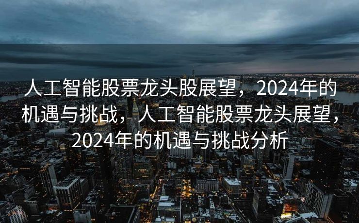 人工智能股票龙头股展望，2024年的机遇与挑战，人工智能股票龙头展望，2024年的机遇与挑战分析