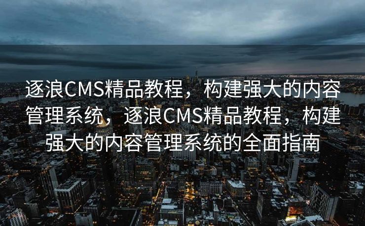 逐浪CMS精品教程，构建强大的内容管理系统，逐浪CMS精品教程，构建强大的内容管理系统的全面指南