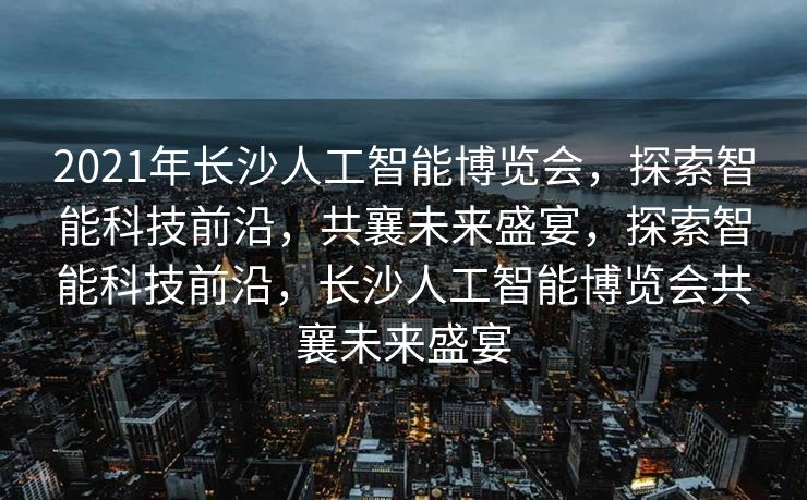 2021年长沙人工智能博览会，探索智能科技前沿，共襄未来盛宴，探索智能科技前沿，长沙人工智能博览会共襄未来盛宴