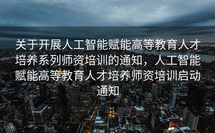 关于开展人工智能赋能高等教育人才培养系列师资培训的通知，人工智能赋能高等教育人才培养师资培训启动通知
